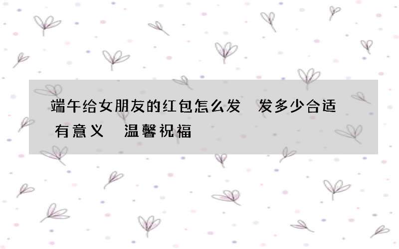 端午给女朋友的红包怎么发 发多少合适 有意义 温馨祝福